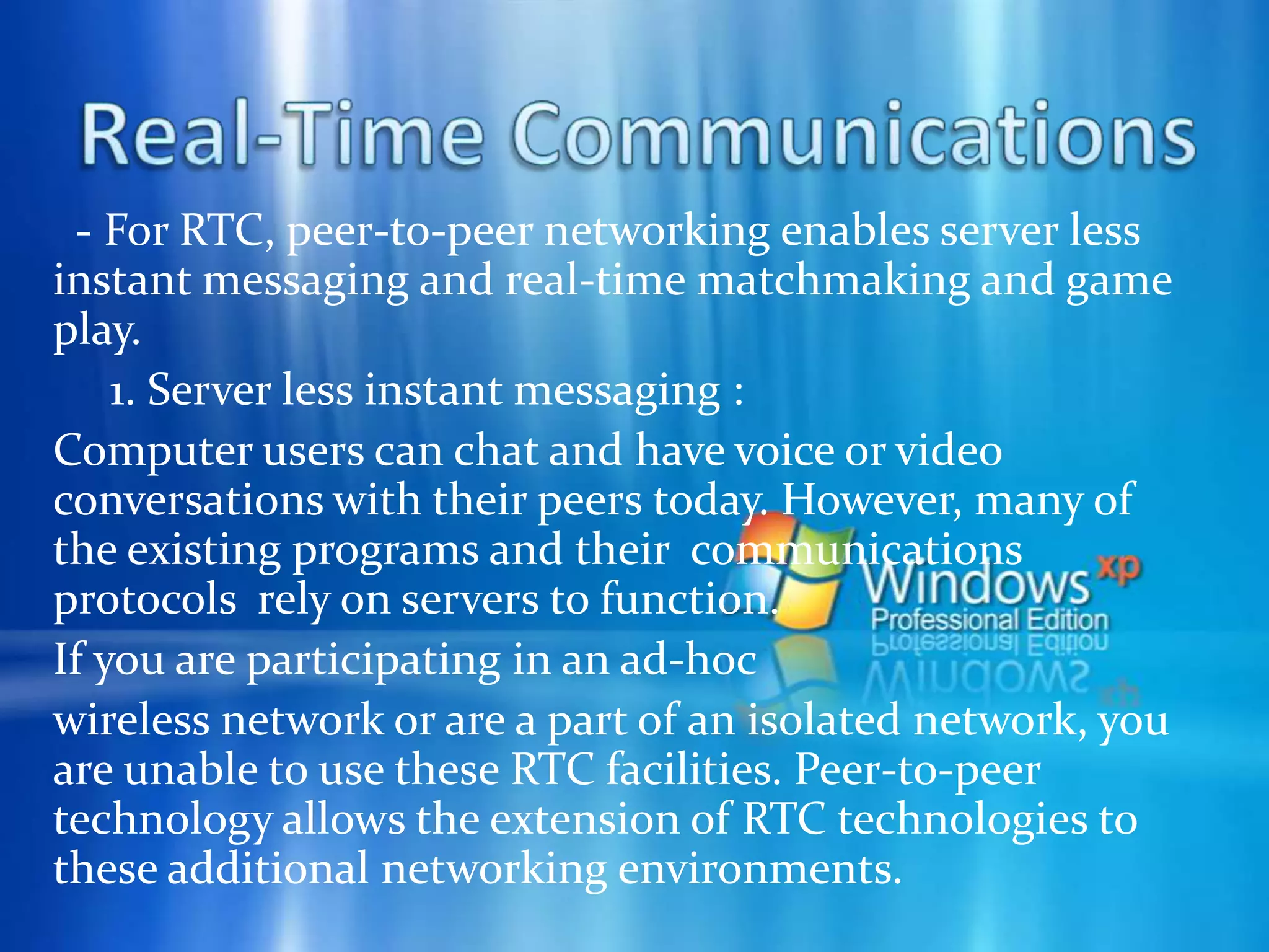 Collaboration     2. Sharing your files with other people:            A subset of project workspace sharing is the ability to share files. Although this ability exists today with the current version of Windows, it can be enhanced through peer-to-peer networking to make file content available in an easy and friendly way. Allowing easy access to the incredible wealth of content at the edge of the Internet or in ad-hoc computing environments increases the value of network computing.