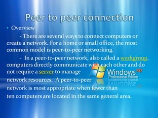  Work on files stored on any computer on the network. Share printers with all of the  computers on the network.  Play multiplayer games. Peer to peer connection - Peer-to-peer networking is the utilization of the relatively powerful personal computers that exist at the edge of the Internet for more than just client-based computing tasks. The modern PC has a very fast processor, vast memory, and a large hard disk, none of which are being fully utilized when performingcommon computing tasks such ase-mail and Web browsing. The modern PC can easily act as both a client and server (a peer) for many types of applications.