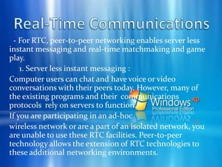 Collaboration     2. Sharing your files with other people:            A subset of project workspace sharing is the ability to share files. Although this ability exists today with the current version of Windows, it can be enhanced through peer-to-peer networking to make file content available in an easy and friendly way. Allowing easy access to the incredible wealth of content at the edge of the Internet or in ad-hoc computing environments increases the value of network computing.