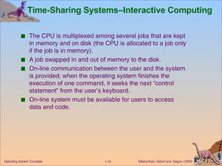 Time-Sharing Systems–Interactive Computing  The CPU is multiplexed among several jobs that are kept in memory and on disk (the CPU is allocated to a job only if the job is in memory). A job swapped in and out of memory to the disk. On-line communication between the user and the system is provided; when the operating system finishes the execution of one command, it seeks the next “control statement” from the user’s keyboard. On-line system must be available for users to access data and code. 