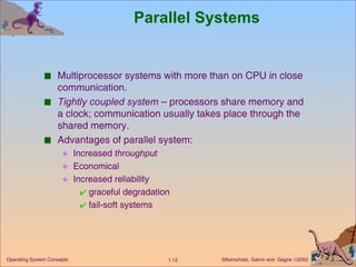 Parallel Systems Multiprocessor systems with more than on CPU in close communication. Tightly coupled system  – processors share memory and a clock; communication usually takes place through the shared memory. Advantages of parallel system:  Increased  throughput Economical   Increased reliability graceful degradation fail-soft systems 