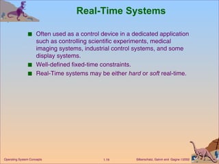 Real-Time Systems Often used as a control device in a dedicated application such as controlling scientific experiments, medical imaging systems, industrial control systems, and some display systems. Well-defined fixed-time constraints. Real-Time systems may be either  hard  or  soft  real-time. 