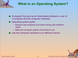What is an Operating System? A program that acts as an intermediary between a user of a computer and the computer hardware. Operating system goals: Execute user programs and make solving user problems easier. Make the computer system convenient to use. Use the computer hardware in an efficient manner. 