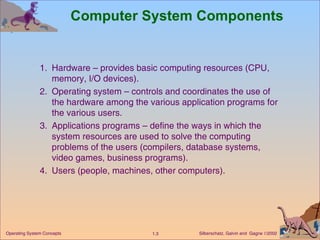 Computer System Components 1. Hardware – provides basic computing resources (CPU, memory, I/O devices). 2. Operating system – controls and coordinates the use of the hardware among the various application programs for the various users. 3. Applications programs – define the ways in which the system resources are used to solve the computing problems of the users (compilers, database systems, video games, business programs). 4. Users (people, machines, other computers).  