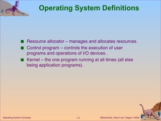 Operating System Definitions Resource allocator – manages and allocates resources. Control program – controls the execution of user programs and operations of I/O devices . Kernel – the one program running at all times (all else being application programs). 