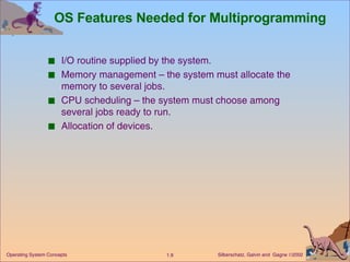OS Features Needed for Multiprogramming I/O routine supplied by the system. Memory management – the system must allocate the memory to several jobs. CPU scheduling – the system must choose among several jobs ready to run. Allocation of devices. 