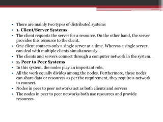 • There are mainly two types of distributed systems
• 1. Client/Server Systems
• The client requests the server for a resource. On the other hand, the server
provides this resource to the client.
• One client contacts only a single server at a time. Whereas a single server
can deal with multiple clients simultaneously.
• The clients and servers connect through a computer network in the system.
• 2. Peer to Peer Systems
• In this system, the nodes play an important role.
• All the work equally divides among the nodes. Furthermore, these nodes
can share data or resources as per the requirement, they require a network
to connect.
• Nodes in peer to peer networks act as both clients and servers
• The nodes in peer to peer networks both use resources and provide
resources.
 