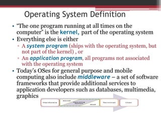 Operating System Definition
• “The one program running at all times on the
computer” is the kernel, part of the operating system
• Everything else is either
▫ A system program (ships with the operating system, but
not part of the kernel) , or
▫ An application program, all programs not associated
with the operating system
• Today’s OSes for general purpose and mobile
computing also include middleware – a set of software
frameworks that provide additional services to
application developers such as databases, multimedia,
graphics
 
