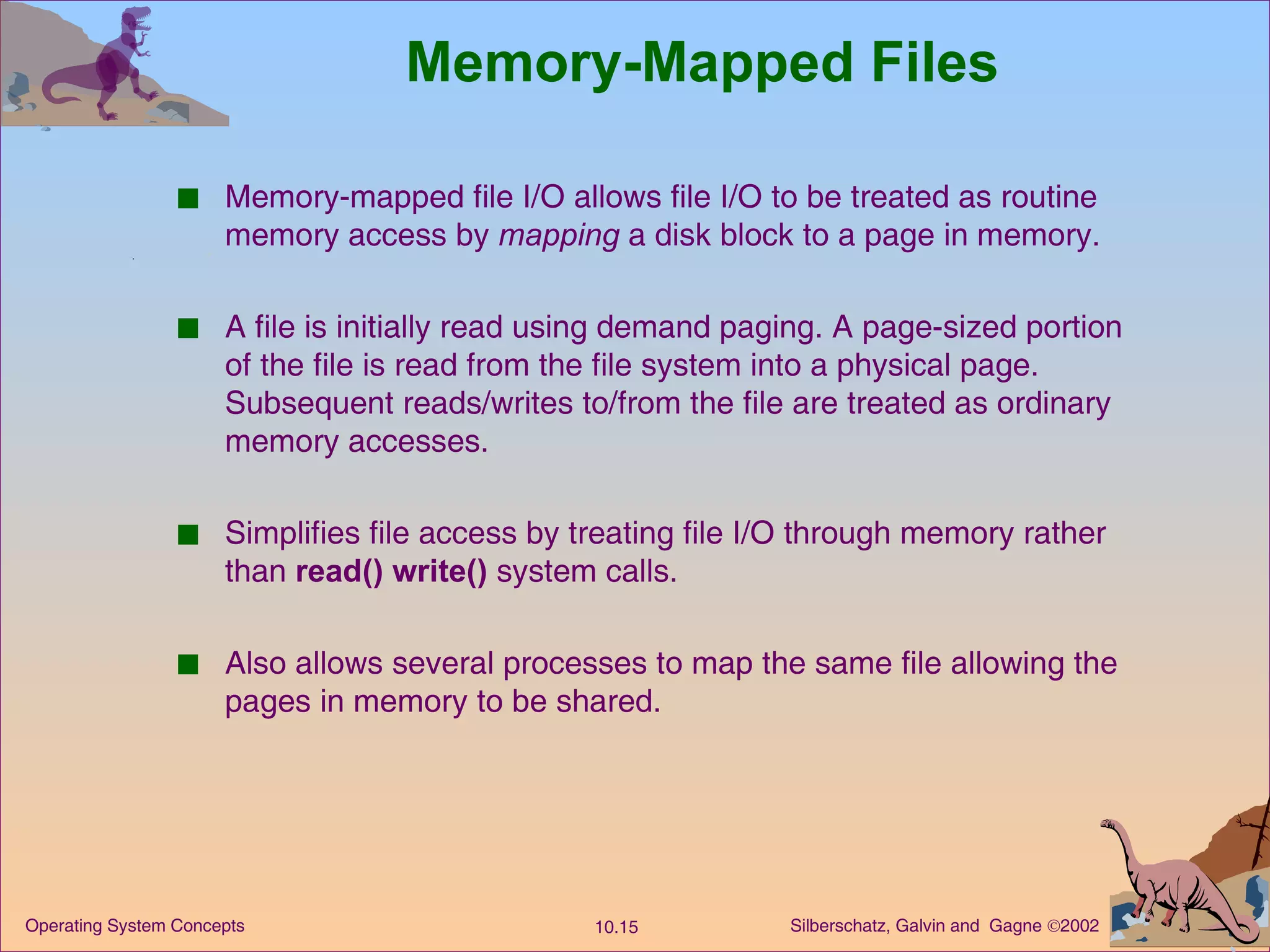 Memory-Mapped Files Memory-mapped file I/O allows file I/O to be treated as routine memory access by  mapping  a disk block to a page in memory. A file is initially read using demand paging. A page-sized portion of the file is read from the file system into a physical page. Subsequent reads/writes to/from the file are treated as ordinary memory accesses. Simplifies file access by treating file I/O through memory rather than  read()   write()  system calls. Also allows several processes to map the same file allowing the pages in memory to be shared. 