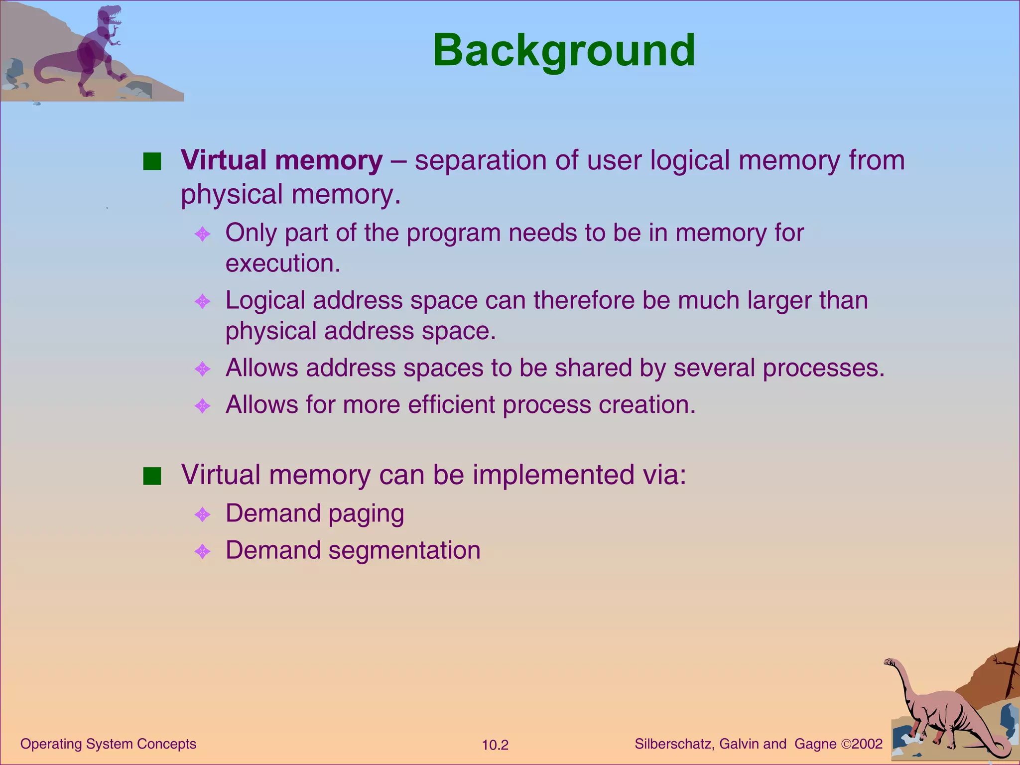 Background Virtual memory  – separation of user logical memory from physical memory. Only part of the program needs to be in memory for execution. Logical address space can therefore be much larger than physical address space. Allows address spaces to be shared by several processes. Allows for more efficient process creation. Virtual memory can be implemented via: Demand paging  Demand segmentation 