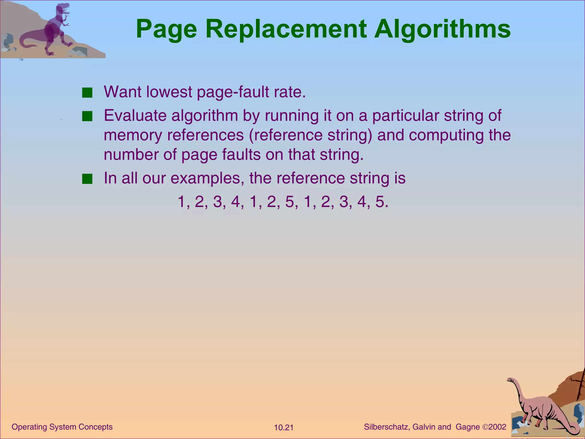 Page Replacement Algorithms Want lowest page-fault rate. Evaluate algorithm by running it on a particular string of memory references (reference string) and computing the number of page faults on that string. In all our examples, the reference string is  1, 2, 3, 4, 1, 2, 5, 1, 2, 3, 4, 5. 