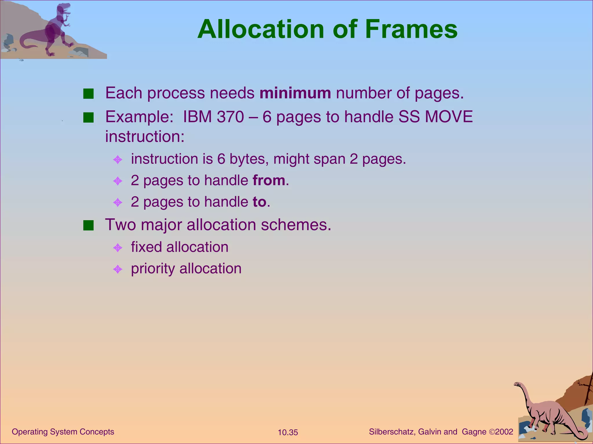 Allocation of Frames Each process needs  minimum  number of pages. Example:  IBM 370 – 6 pages to handle SS MOVE instruction: instruction is 6 bytes, might span 2 pages. 2 pages to handle  from . 2 pages to handle  to . Two major allocation schemes. fixed allocation priority allocation 