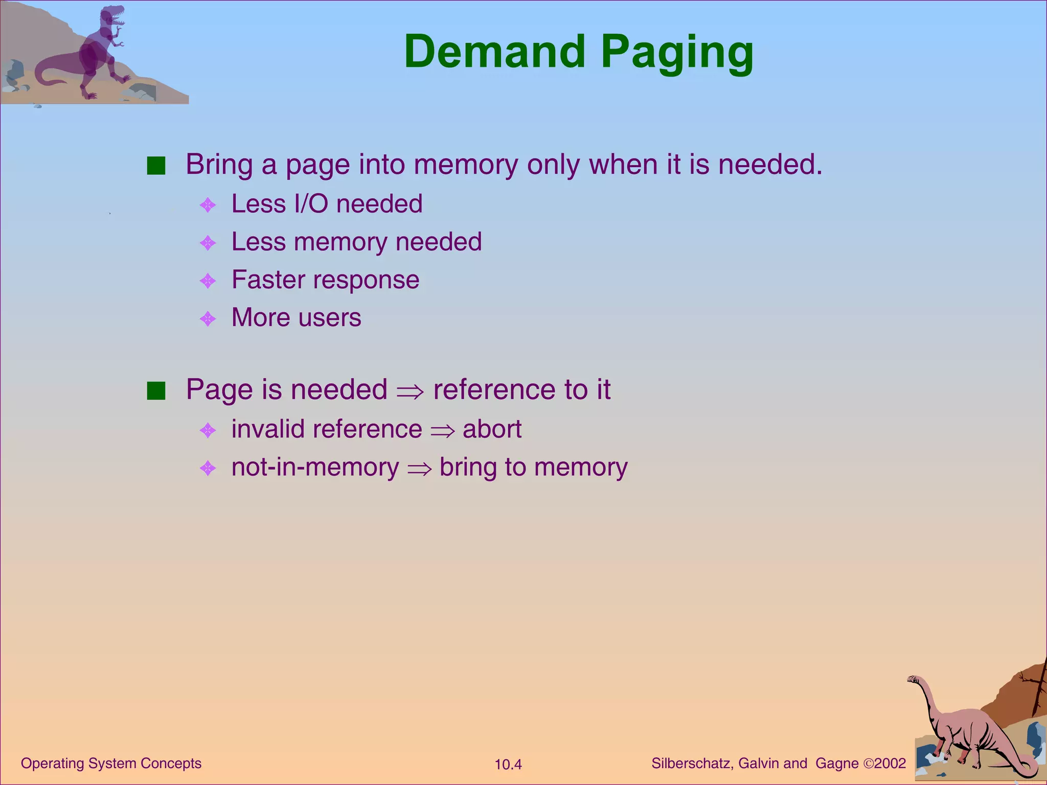 Demand Paging Bring a page into memory only when it is needed. Less I/O needed Less memory needed  Faster response More users Page is needed    reference to it invalid reference    abort not-in-memory    bring to memory 