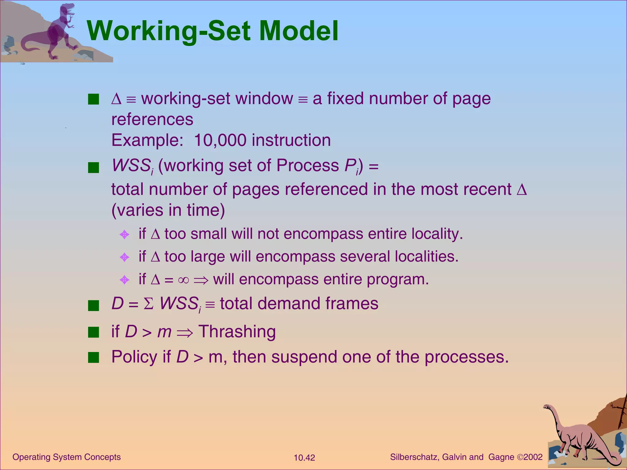 Working-Set Model       working-set window    a fixed number of page references  Example:  10,000 instruction WSS i  (working set of Process  P i ) = total number of pages referenced in the most recent    (varies in time) if    too small will not encompass entire locality. if    too large will encompass several localities. if    =       will encompass entire program. D  =     WSS i     total demand frames  if  D  >  m     Thrashing Policy if  D  > m, then suspend one of the processes. 