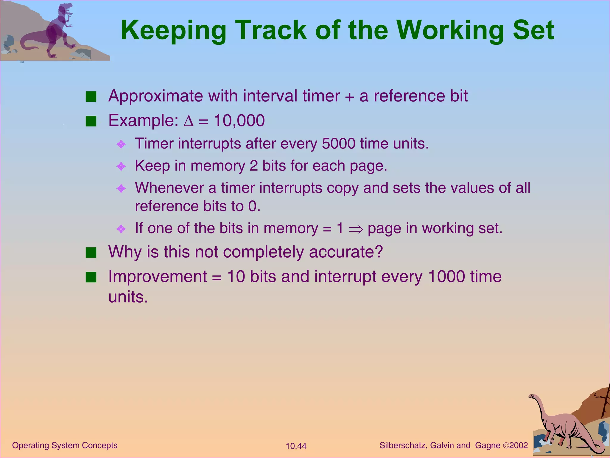 Keeping Track of the Working Set Approximate with interval timer + a reference bit Example:    = 10,000 Timer interrupts after every 5000 time units. Keep in memory 2 bits for each page. Whenever a timer interrupts copy and sets the values of all reference bits to 0. If one of the bits in memory = 1    page in working set. Why is this not completely accurate? Improvement = 10 bits and interrupt every 1000 time units. 