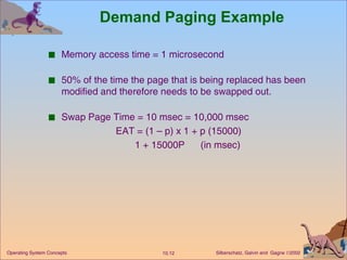 Demand Paging Example Memory access time = 1 microsecond 50% of the time the page that is being replaced has been modified and therefore needs to be swapped out. Swap Page Time = 10 msec = 10,000 msec EAT = (1 – p) x 1 + p (15000) 1 + 15000P  (in msec) 