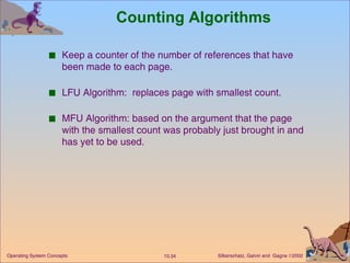 Counting Algorithms Keep a counter of the number of references that have been made to each page. LFU Algorithm:  replaces page with smallest count. MFU Algorithm: based on the argument that the page with the smallest count was probably just brought in and has yet to be used. 