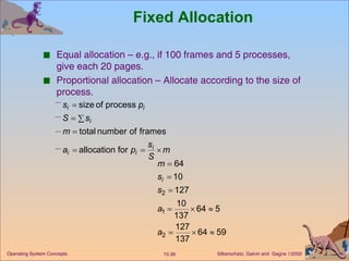 Fixed Allocation Equal allocation – e.g., if 100 frames and 5 processes, give each 20 pages. Proportional allocation – Allocate according to the size of process. 