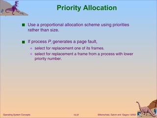 Priority Allocation Use a proportional allocation scheme using priorities rather than size. If process  P i  generates a page fault, select for replacement one of its frames. select for replacement a frame from a process with lower priority number. 
