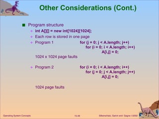 Other Considerations (Cont.) Program structure int A[][] = new int[1024][1024]; Each row is stored in one page  Program 1  for (j = 0; j < A.length; j++) for (i = 0; i < A.length; i++) A[i,j] = 0; 1024 x 1024 page faults  Program 2  for (i = 0; i < A.length; i++) for (j = 0; j < A.length; j++) A[i,j] = 0; 1024 page faults 