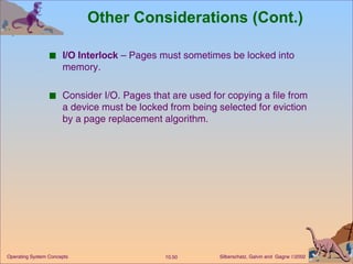 Other Considerations (Cont.) I/O Interlock  – Pages must sometimes be locked into memory. Consider I/O. Pages that are used for copying a file from a device must be locked from being selected for eviction by a page replacement algorithm. 