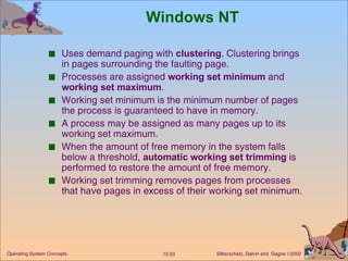 Windows NT Uses demand paging with  clustering . Clustering brings in pages surrounding the faulting page. Processes are assigned  working set minimum  and  working set maximum . Working set minimum is the minimum number of pages the process is guaranteed to have in memory. A process may be assigned as many pages up to its working set maximum. When the amount of free memory in the system falls below a threshold,  automatic working set trimming  is performed to restore the amount of free memory. Working set trimming removes pages from processes that have pages in excess of their working set minimum. 