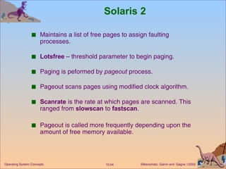 Solaris 2 Maintains a list of free pages to assign faulting processes. Lotsfree  – threshold parameter to begin paging. Paging is peformed by  pageout  process. Pageout scans pages using modified clock algorithm. Scanrate  is the rate at which pages are scanned. This ranged from  slowscan  to  fastscan . Pageout is called more frequently depending upon the amount of free memory available. 
