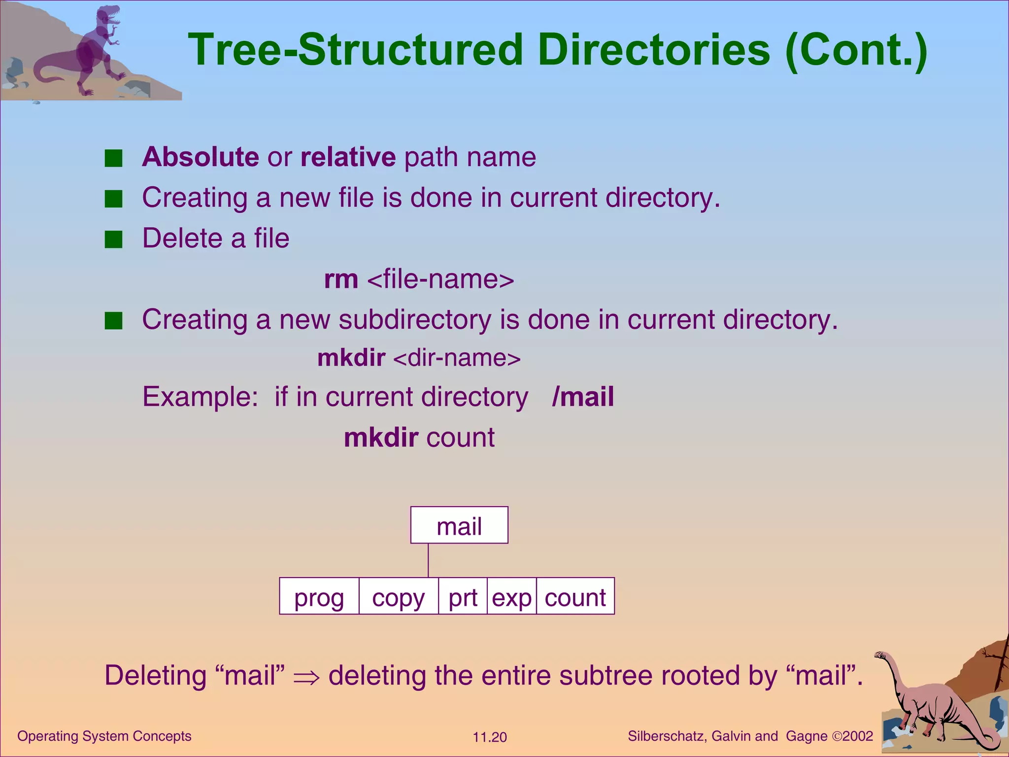 Tree-Structured Directories (Cont.) Absolute  or  relative  path name Creating a new file is done in current directory. Delete a file rm  <file-name> Creating a new subdirectory is done in current directory. mkdir  <dir-name> Example:  if in current directory  /mail mkdir  count mail prog copy prt exp count Deleting “mail”    deleting the entire subtree rooted by “mail”. 