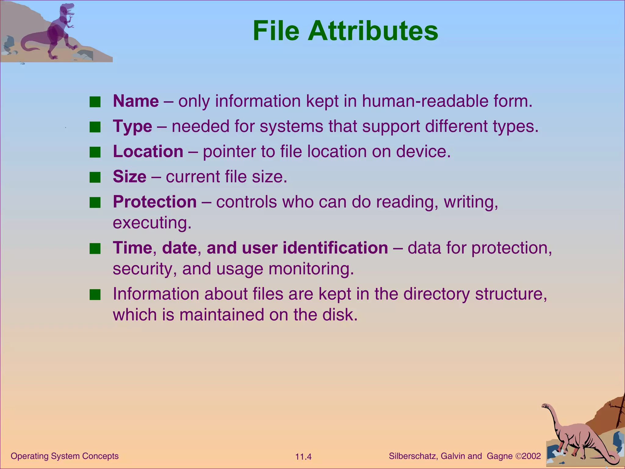 File Attributes Name  – only information kept in human-readable form. Type  – needed for systems that support different types. Location  – pointer to file location on device. Size  – current file size. Protection  – controls who can do reading, writing, executing. Time ,  date ,  and user identification  – data for protection, security, and usage monitoring. Information about files are kept in the directory structure, which is maintained on the disk. 