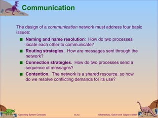 Communication Naming and name resolution :  How do two processes locate each other to communicate? Routing strategies .  How are messages sent through the network? Connection strategies .  How do two processes send a sequence of messages? Contention .  The network is a shared resource, so how do we resolve conflicting demands for its use? The design of a  communication  network must address four basic  issues: 