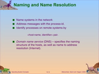 Naming and Name Resolution Name systems in the network Address messages with the process-id. Identify processes on remote systems by  <host-name, identifier> pair. Domain name service  (DNS) – specifies the naming structure of the hosts, as well as name to address resolution (Internet).  