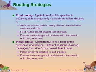 Routing Strategies Fixed routing .  A path from  A  to  B  is specified in advance; path changes only if a hardware failure disables it.  Since the shortest path is usually chosen, communication costs are minimized. Fixed routing cannot adapt to load changes. Ensures that messages will be delivered in the order in which they were sent. Virtual circuit .  A path from  A  to  B  is fixed for the duration of one session.  Different sessions involving messages from  A  to  B  may have different paths.  Partial remedy to adapting to load changes. Ensures that messages will be delivered in the order in which they were sent.  