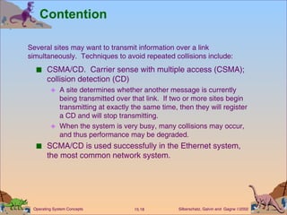 Contention CSMA/CD.  Carrier sense with multiple access (CSMA); collision detection (CD) A site determines whether another message is currently being transmitted over that link.  If two or more sites begin transmitting at exactly the same time, then they will register a CD and will stop transmitting.  When the system is very busy, many collisions may occur, and thus performance may be degraded. SCMA/CD is used successfully in the Ethernet system, the most common network system. Several sites may want to transmit information over a link  simultaneously.  Techniques to avoid repeated collisions include: 