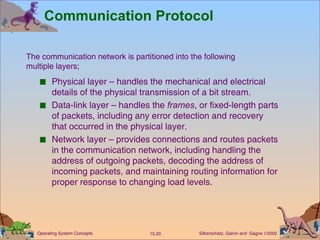 Communication Protocol Physical layer – handles the mechanical and electrical details of the physical transmission of a bit stream. Data-link layer – handles the  frames , or fixed-length parts of packets, including any error detection and recovery that occurred in the physical layer. Network layer – provides connections and routes packets in the communication network, including handling the address of outgoing packets, decoding the address of incoming packets, and maintaining routing information for proper response to changing load levels. The communication network is partitioned into the following  multiple layers; 