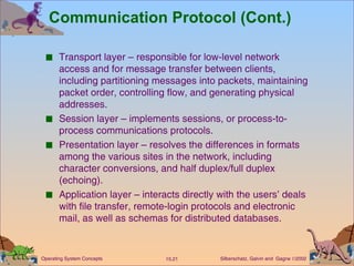 Communication Protocol (Cont.) Transport layer – responsible for low-level network access and for message transfer between clients, including partitioning messages into packets, maintaining packet order, controlling flow, and generating physical addresses. Session layer – implements sessions, or process-to-process communications protocols. Presentation layer – resolves the differences in formats among the various sites in the network, including character conversions, and half duplex/full duplex (echoing).  Application layer – interacts directly with the users’ deals with file transfer, remote-login protocols and electronic mail, as well as schemas for distributed databases. 