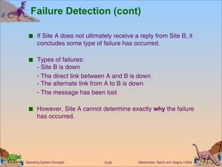Failure Detection (cont) If Site A does not ultimately receive a reply from Site B, it concludes some type of failure has occurred. Types of failures: - Site B is down - The direct link between A and B is down - The alternate link from A to B is down - The message has been lost However, Site A cannot determine exactly  why  the failure has occurred. 