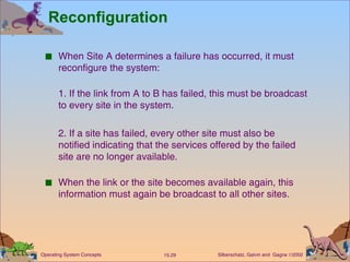 Reconfiguration When Site A determines a failure has occurred, it must reconfigure the system:  1. If the link from A to B has failed, this must be broadcast to every site in the system. 2. If a site has failed, every other site must also be notified indicating that the services offered by the failed site are no longer available. When the link or the site becomes available again, this information must again be broadcast to all other sites. 