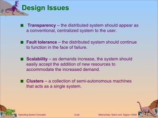 Design Issues Transparency  – the distributed system should appear as a conventional, centralized system to the user. Fault tolerance  – the distributed system should continue to function in the face of failure. Scalability  – as demands increase, the system should easily accept the addition of new resources to accommodate the increased demand. Clusters  – a collection of semi-autonomous machines that acts as a single system. 