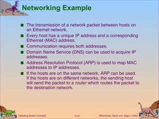 Networking Example The transmission of a network packet between hosts on an Ethernet network. Every host has a unique IP address and a corresponding Ethernet (MAC) address.  Communication requires both addresses. Domain Name Service (DNS) can be used to acquire IP addresses.  Address Resolution Protocol (ARP) is used to map MAC addresses to IP addresses. If the hosts are on the same network, ARP can be used. If the hosts are on different networks, the sending host will send the packet to a  router  which routes the packet to the destination network. 