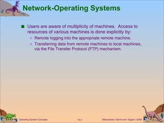 Network-Operating Systems Users are aware of multiplicity of machines.  Access to resources of various machines is done explicitly by: Remote logging into the appropriate remote machine. Transferring data from remote machines to local machines, via the File Transfer Protocol (FTP) mechanism. 
