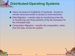 Distributed-Operating Systems Users not aware of multiplicity of machines.  Access to remote resources similar to access to local resources. Data Migration – transfer data by transferring entire file, or transferring only those portions of the file necessary for the immediate task. Computation Migration – transfer the computation, rather than the data, across the system. 