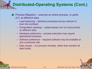 Distributed-Operating Systems (Cont.) Process Migration – execute an entire process, or parts of it, at different sites. Load balancing – distribute processes across network to even the workload. Computation speedup – subprocesses can run concurrently on different sites. Hardware preference – process execution may require specialized processor. Software preference – required software may be available at only a particular site. Data access – run process remotely, rather than transfer all data locally. 