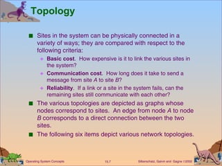 Topology Sites in the system can be physically connected in a variety of ways; they are compared with respect to the following criteria: Basic cost .  How expensive is it to link the various sites in the system? Communication cost .  How long does it take to send a message from site  A  to site  B ? Reliability .  If a link or a site in the system fails, can the remaining sites still communicate with each other? The various topologies are depicted as graphs whose nodes correspond to sites.  An edge from node  A  to node  B  corresponds to a direct connection between the two sites.  The following six items depict various network topologies.  