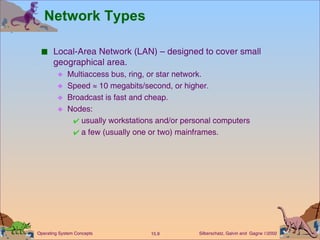 Network Types Local-Area Network (LAN) – designed to cover small geographical area. Multiaccess bus, ring, or star network. Speed    10 megabits/second, or higher. Broadcast is fast and cheap. Nodes:  usually workstations and/or personal computers  a few (usually one or two) mainframes. 