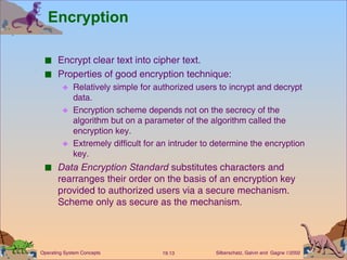 Encryption Encrypt clear text into cipher text. Properties of good encryption technique: Relatively simple for authorized users to incrypt and decrypt data.  Encryption scheme depends not on the secrecy of the algorithm but on a parameter of the algorithm called the encryption key. Extremely difficult for an intruder to determine the encryption key. Data Encryption Standard  substitutes characters and rearranges their order on the basis of an encryption key provided to authorized users via a secure mechanism.  Scheme only as secure as the mechanism.  