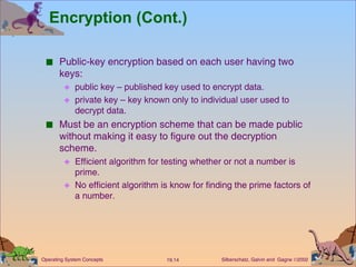 Encryption (Cont.) Public-key encryption based on each user having two keys: public key – published key used to encrypt data. private key – key known only to individual user used to decrypt data. Must be an encryption scheme that can be made public without making it easy to figure out the decryption scheme. Efficient algorithm for testing whether or not a number is prime. No efficient algorithm is know for finding the prime factors of a number. 