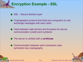 Encryption Example - SSL SSL – Secure Socket Layer Cryptographic protocol that limits two computers to only exchange messages with each other. Used between web servers and browsers for secure communication (credit card numbers) The server is verified with a  certificate . Communication between each computers uses symmetric key cryptography. 