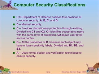 Computer Security Classifications U.S. Department of Defense outlines four divisions of computer security:  A ,  B ,  C , and  D . D  – Minimal security. C  – Provides discretionary protection through auditing. Divided into  C1  and  C2 .  C1  identifies cooperating users with the same level of protection.  C2  allows user-level access control. B  – All the properties of  C , however each object may have unique sensitivity labels. Divided into  B1 ,  B2 , and  B3 . A  – Uses formal design and verification techniques to ensure security. 