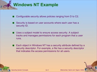 Windows NT Example Configurable security allows policies ranging from D to C2. Security is based on user accounts where each user has a security ID. Uses a subject model to ensure access security. A subject tracks and manages permissions for each program that a user runs. Each object in Windows NT has a security attribute defined by a security descriptor. For example, a file has a security descriptor that indicates the access permissions for all users. 