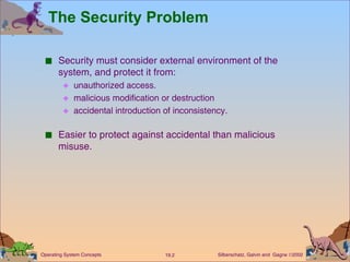 The Security Problem Security must consider external environment of the system, and protect it from: unauthorized access. malicious modification or destruction accidental introduction of inconsistency. Easier to protect against accidental than malicious misuse. 
